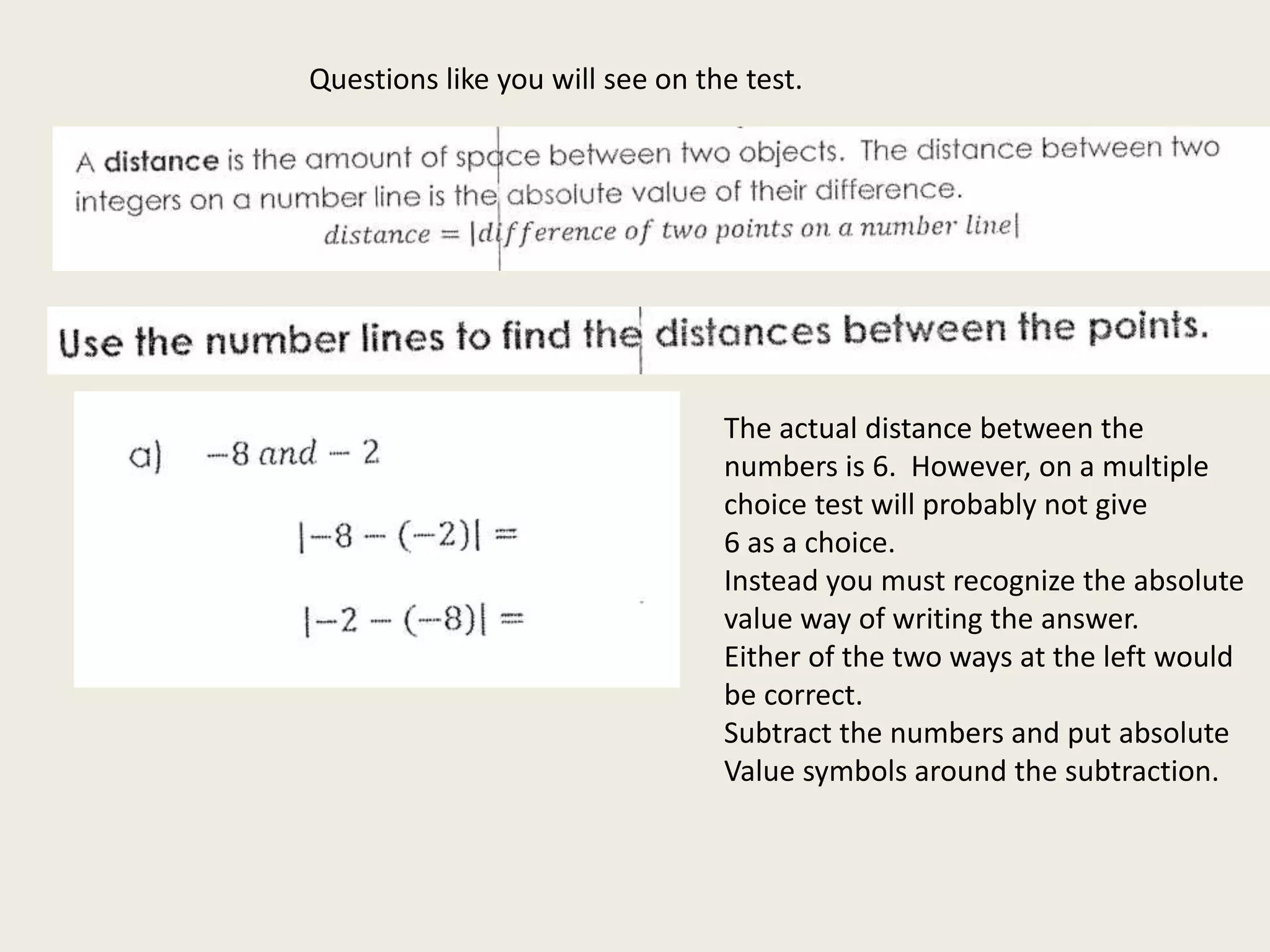 Questions like you will see on the test.
The actual distance between the
numbers is 6. However, on a multiple
choice test will probably not give
6 as a choice.
Instead you must recognize the absolute
value way of writing the answer.
Either of the two ways at the left would
be correct.
Subtract the numbers and put absolute
Value symbols around the subtraction.