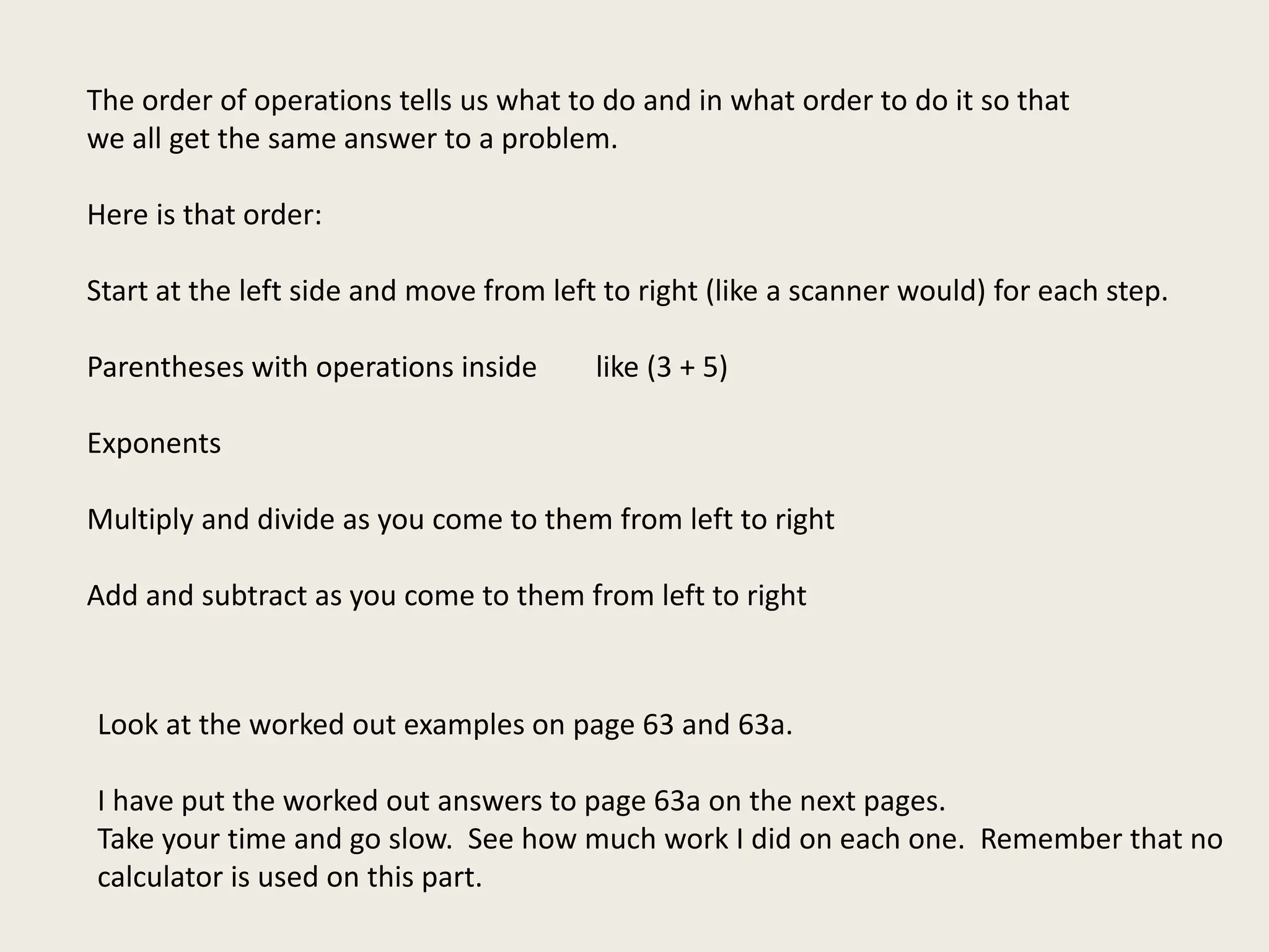 The order of operations tells us what to do and in what order to do it so that
we all get the same answer to a problem.
Here is that order:
Start at the left side and move from left to right (like a scanner would) for each step.
Parentheses with operations inside like (3 + 5)
Exponents
Multiply and divide as you come to them from left to right
Add and subtract as you come to them from left to right
Look at the worked out examples on page 63 and 63a.
I have put the worked out answers to page 63a on the next pages.
Take your time and go slow. See how much work I did on each one. Remember that no
calculator is used on this part.