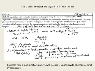 Skill 5 Order of Operations Pages 62-63-63a in the book
Expect to have a multiplication problem with decimals. Notice how to place the decimal
in the answer.
 