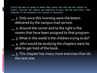 SKILL 22.- Makeinvertedverbsagree.Wehaveseenthatsome times in Englishthesubject comes aftertheverbSkills 15-19; Whenthesubject and verb are inverted, it can bedifficulttolocatethem and it can thereforebe a problemtomakethemagree.(Behindthehouse) was* thebicycles I wanted.(Behindthehouses)were*thebicycle I wanted.-Afterquestionwords, negativeexpressions, place expressions, conditionswithoutif, and comparisons, theverbagreeswiththesubject, whichmaybeaftertheverb.