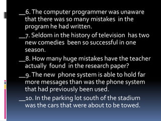 Circlethewordorgroup of wordsthat causes theverb and thesubjecttoinvert. Findthethesubject and underlineit once, and theverbtwice. Thenindicateifthesentences are correctorincorrect.__ 1. Only once thismorningwerethelettersdeliveredbythe campus mail service.__ 2. Aroundthecorner and totherightistheroomsthathavebeenassignedtothatprogram.__ 3. What in theworldisthechildrentryingto do?__ 4. John wouldbestudyingthechapterswere he abletogethold of thebook.__ 5. Thischapter has many more exercisesthan do thenextone.