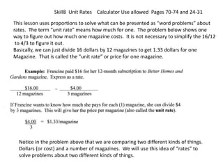 Skill8 Unit Rates Calculator Use allowed Pages 70-74 and 24-31
This lesson uses proportions to solve what can be presented as “word problems” about
rates. The term “unit rate” means how much for one. The problem below shows one
way to figure out how much one magazine costs. It is not necessary to simplify the 16/12
to 4/3 to figure it out.
Basically, we can just divide 16 dollars by 12 magazines to get 1.33 dollars for one
Magazine. That is called the “unit rate” or price for one magazine.
Notice in the problem above that we are comparing two different kinds of things.
Dollars (or cost) and a number of magazines. We will use this idea of “rates” to
solve problems about two different kinds of things.
 