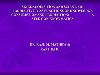 SKILL ACQUISITION AND SCIENTIFIC PRODUCTIVITY AS FUNCTIONS OF KNOWLEDGE CONSUMPTION AND PRODUCTION:  A STUDY ON KNOWMATICS DR. RAJU M. MATHEW & RANI  RAJU 