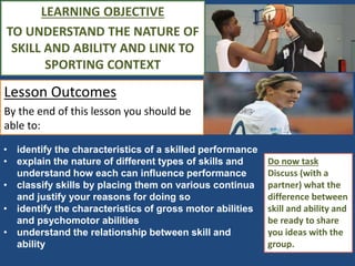 LEARNING OBJECTIVE 
TO UNDERSTAND THE NATURE OF 
SKILL AND ABILITY AND LINK TO 
SPORTING CONTEXT 
Lesson Outcomes 
By the end of this lesson you should be 
able to: 
Do now task 
Discuss (with a 
partner) what the 
difference between 
skill and ability and 
be ready to share 
you ideas with the 
group. 
• identify the characteristics of a skilled performance 
• explain the nature of different types of skills and 
understand how each can influence performance 
• classify skills by placing them on various continua 
and justify your reasons for doing so 
• identify the characteristics of gross motor abilities 
and psychomotor abilities 
• understand the relationship between skill and 
ability 
 