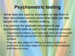 Psychometric testing
• Some tests are used by employers to help them in
  their recruitment process while other tests can help
  people with career decision-making.
• It is common for graduate employers to use
  psychometric tests as part of their selection process.
  – Organisations believe such tests help them recruit the right
    people with the appropriate mix of abilities and personal
    qualities.
  – They are also useful for "sifting out" large numbers of
    applicants at an early stage and so saving the employers
    both time and money.
                                                             10
 
