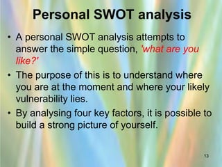 Personal SWOT analysis
• A personal SWOT analysis attempts to
  answer the simple question, 'what are you
  like?'
• The purpose of this is to understand where
  you are at the moment and where your likely
  vulnerability lies.
• By analysing four key factors, it is possible to
  build a strong picture of yourself.

                                                13
 