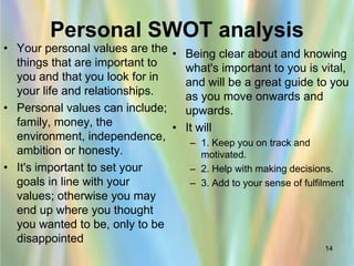 Personal SWOT analysis
• Your personal values are the • Being clear about and knowing
  things that are important to   what's important to you is vital,
  you and that you look for in   and will be a great guide to you
  your life and relationships.   as you move onwards and
• Personal values can include;   upwards.
  family, money, the           • It will
  environment, independence,
                                  – 1. Keep you on track and
  ambition or honesty.               motivated.
• It's important to set your      – 2. Help with making decisions.
  goals in line with your         – 3. Add to your sense of fulfilment
  values; otherwise you may
  end up where you thought
  you wanted to be, only to be
  disappointed
                                                                 14
 