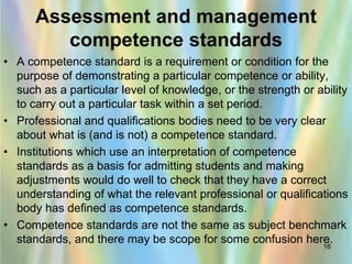 Assessment and management
         competence standards
• A competence standard is a requirement or condition for the
  purpose of demonstrating a particular competence or ability,
  such as a particular level of knowledge, or the strength or ability
  to carry out a particular task within a set period.
• Professional and qualifications bodies need to be very clear
  about what is (and is not) a competence standard.
• Institutions which use an interpretation of competence
  standards as a basis for admitting students and making
  adjustments would do well to check that they have a correct
  understanding of what the relevant professional or qualifications
  body has defined as competence standards.
• Competence standards are not the same as subject benchmark
  standards, and there may be scope for some confusion here.
                                                                16
 