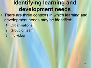 Identifying learning and
        development needs
• There are three contexts in which learning and
  development needs may be identified:
  1. Organisational.
  2. Group or team.
  3. Individual.




                                             19
 