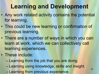 Learning and Development
• Any work related activity contains the potential
  for learning.
• This could be new learning or confirmation of
  previous learning.
• There are a number of ways in which you can
  learn at work, which we can collectively call
  learning experiences.
• These include:
  – Learning from the job that you are doing
  – Learning using knowledge, skills and insight.
                                                    22
  – Learning from previous experience.
 
