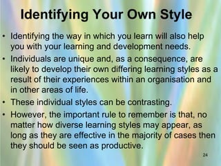 Identifying Your Own Style
• Identifying the way in which you learn will also help
  you with your learning and development needs.
• Individuals are unique and, as a consequence, are
  likely to develop their own differing learning styles as a
  result of their experiences within an organisation and
  in other areas of life.
• These individual styles can be contrasting.
• However, the important rule to remember is that, no
  matter how diverse learning styles may appear, as
  long as they are effective in the majority of cases then
  they should be seen as productive.
                                                       24
 