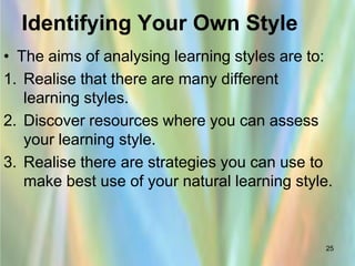 Identifying Your Own Style
• The aims of analysing learning styles are to:
1. Realise that there are many different
   learning styles.
2. Discover resources where you can assess
   your learning style.
3. Realise there are strategies you can use to
   make best use of your natural learning style.



                                               25
 