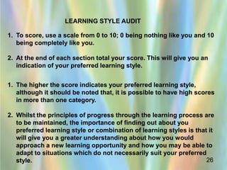 LEARNING STYLE AUDIT

1. To score, use a scale from 0 to 10; 0 being nothing like you and 10
   being completely like you.

2. At the end of each section total your score. This will give you an
   indication of your preferred learning style.


1. The higher the score indicates your preferred learning style,
   although it should be noted that, it is possible to have high scores
   in more than one category.

2. Whilst the principles of progress through the learning process are
   to be maintained, the importance of finding out about you
   preferred learning style or combination of learning styles is that it
   will give you a greater understanding about how you would
   approach a new learning opportunity and how you may be able to
   adapt to situations which do not necessarily suit your preferred
   style.                                                            26
 