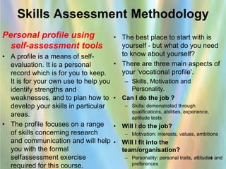 Skills Assessment Methodology
Personal profile using                   • The best place to start with is
  self-assessment tools                    yourself - but what do you need
• A profile is a means of self-            to know about yourself?
  evaluation. It is a personal           • There are three main aspects of
  record which is for you to keep.         your 'vocational profile'.
  It is for your own use to help you  – Skills, Motivation and
  identify strengths and                Personality.
  weaknesses, and to plan how to • Can I do the job ?
  develop your skills in particular   – Skills: demonstrated through
                                        qualifications, abilities, experience,
  areas.                                aptitude tests
• The profile focuses on a range • Will I do the job?
  of skills concerning research       – Motivation: interests, values, ambitions
  and communication and will help • Will I fit into the
  you with the formal                team/organisation?
  selfassessment exercise             – Personality: personal traits, attitudes and
                                                                               4
  required for this course.             preferences
 