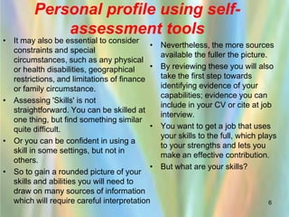 Personal profile using self-
             assessment tools
• It may also be essential to consider
                                           •   Nevertheless, the more sources
  constraints and special
                                               available the fuller the picture.
  circumstances, such as any physical
  or health disabilities, geographical     •   By reviewing these you will also
  restrictions, and limitations of finance     take the first step towards
  or family circumstance.                      identifying evidence of your
                                               capabilities; evidence you can
• Assessing 'Skills' is not
                                               include in your CV or cite at job
  straightforward. You can be skilled at
                                               interview.
  one thing, but find something similar
  quite difficult.                         •   You want to get a job that uses
                                               your skills to the full, which plays
• Or you can be confident in using a
                                               to your strengths and lets you
  skill in some settings, but not in
                                               make an effective contribution.
  others.
                                           •   But what are your skills?
• So to gain a rounded picture of your
  skills and abilities you will need to
  draw on many sources of information
  which will require careful interpretation                                     6
 