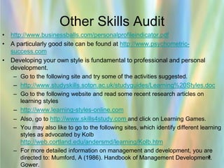 Other Skills Audit
• http://www.businessballs.com/personalprofileindicator.pdf
• A particularly good site can be found at http://www.psychometric-
  success.com
• Developing your own style is fundamental to professional and personal
  development.
   – Go to the following site and try some of the activities suggested.
   – http://www.studyskills.soton.ac.uk/studyguides/Learning%20Styles.doc
   – Go to the following website and read some recent research articles on
     learning styles
   – http://www.learning-styles-online.com
   – Also, go to http://www.skills4study.com and click on Learning Games.
   – You may also like to go to the following sites, which identify different learning
     styles as advocated by Kolb
      http://web.cortland.edu/andersmd/learning/Kolb.htm
   – For more detailed information on management and development, you are
                                                                       8
     directed to: Mumford, A (1986). Handbook of Management Development.
     Gower.
 