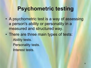 Psychometric testing
• A psychometric test is a way of assessing
  a person's ability or personality in a
  measured and structured way.
• There are three main types of tests:
  –   Ability tests.
  –   Personality tests.
  –   Interest tests.


                                              9
 