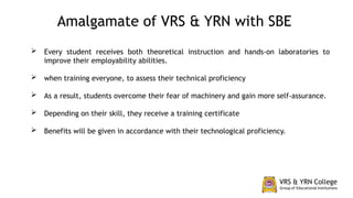  Every student receives both theoretical instruction and hands-on laboratories to
improve their employability abilities.
 when training everyone, to assess their technical proficiency
 As a result, students overcome their fear of machinery and gain more self-assurance.
 Depending on their skill, they receive a training certificate
 Benefits will be given in accordance with their technological proficiency.
Amalgamate of VRS & YRN with SBE
 