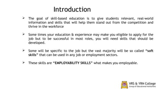  The goal of skill-based education is to give students relevant, real-world
information and skills that will help them stand out from the competition and
thrive in the workforce
 Some times your education & experience may make you eligible to apply for the
job but to be successful in most roles, you will need skills that should be
developed.
 Some will be specific to the job but the vast majority will be so called “soft
skills” that can be used in any job or employment sectors.
 These skills are “EMPLOYABILITY SKILLS” what makes you employable.
Introduction
 