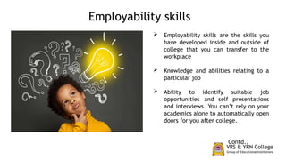  Employability skills are the skills you
have developed inside and outside of
college that you can transfer to the
workplace
 Knowledge and abilities relating to a
particular job
 Ability to identify suitable job
opportunities and self presentations
and interviews. You can’t rely on your
academics alone to automatically open
doors for you after college.
Contd..
Employability skills
 