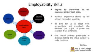  Degrees by themselves do not
guarantee employment skills.
 Practical experience should be the
primary method of learning.
 It's time for us to adopt fresh
perspectives, and everybody who
observes this ought to pause and
consider it for a moment.
 One should actively participate in
decision-making and move quickly to
make decisions.
Contd…
Employability skills
 