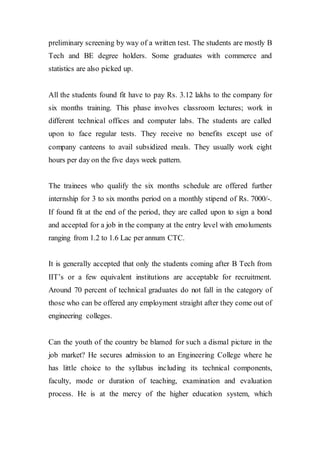 preliminary screening by way of a written test. The students are mostly B
Tech and BE degree holders. Some graduates with commerce and
statistics are also picked up.
All the students found fit have to pay Rs. 3.12 lakhs to the company for
six months training. This phase involves classroom lectures; work in
different technical offices and computer labs. The students are called
upon to face regular tests. They receive no benefits except use of
company canteens to avail subsidized meals. They usually work eight
hours per day on the five days week pattern.
The trainees who qualify the six months schedule are offered further
internship for 3 to six months period on a monthly stipend of Rs. 7000/-.
If found fit at the end of the period, they are called upon to sign a bond
and accepted for a job in the company at the entry level with emoluments
ranging from 1.2 to 1.6 Lac per annum CTC.
It is generally accepted that only the students coming after B Tech from
IIT’s or a few equivalent institutions are acceptable for recruitment.
Around 70 percent of technical graduates do not fall in the category of
those who can be offered any employment straight after they come out of
engineering colleges.
Can the youth of the country be blamed for such a dismal picture in the
job market? He secures admission to an Engineering College where he
has little choice to the syllabus including its technical components,
faculty, mode or duration of teaching, examination and evaluation
process. He is at the mercy of the higher education system, which
 