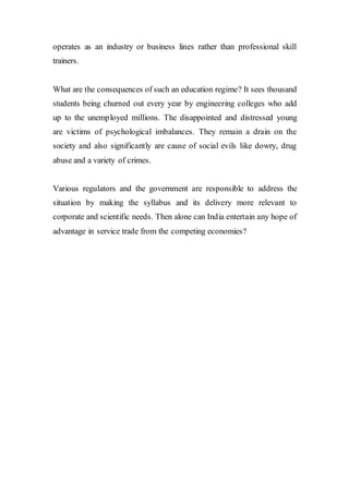 operates as an industry or business lines rather than professional skill
trainers.
What are the consequences of such an education regime? It sees thousand
students being churned out every year by engineering colleges who add
up to the unemployed millions. The disappointed and distressed young
are victims of psychological imbalances. They remain a drain on the
society and also significantly are cause of social evils like dowry, drug
abuse and a variety of crimes.
Various regulators and the government are responsible to address the
situation by making the syllabus and its delivery more relevant to
corporate and scientific needs. Then alone can India entertain any hope of
advantage in service trade from the competing economies?
 