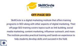 SkillCircle is a digital marketing institute that offers training
programs in SEO along with other aspects of digital marketing. Their
off-page SEO training covers topics such as link building, social
media marketing, content marketing, influencer outreach, and more.
The institute provides practical training and hands-on experience to
help students develop skills and succeed in the field.
OFF-PAGE SEO
01
 