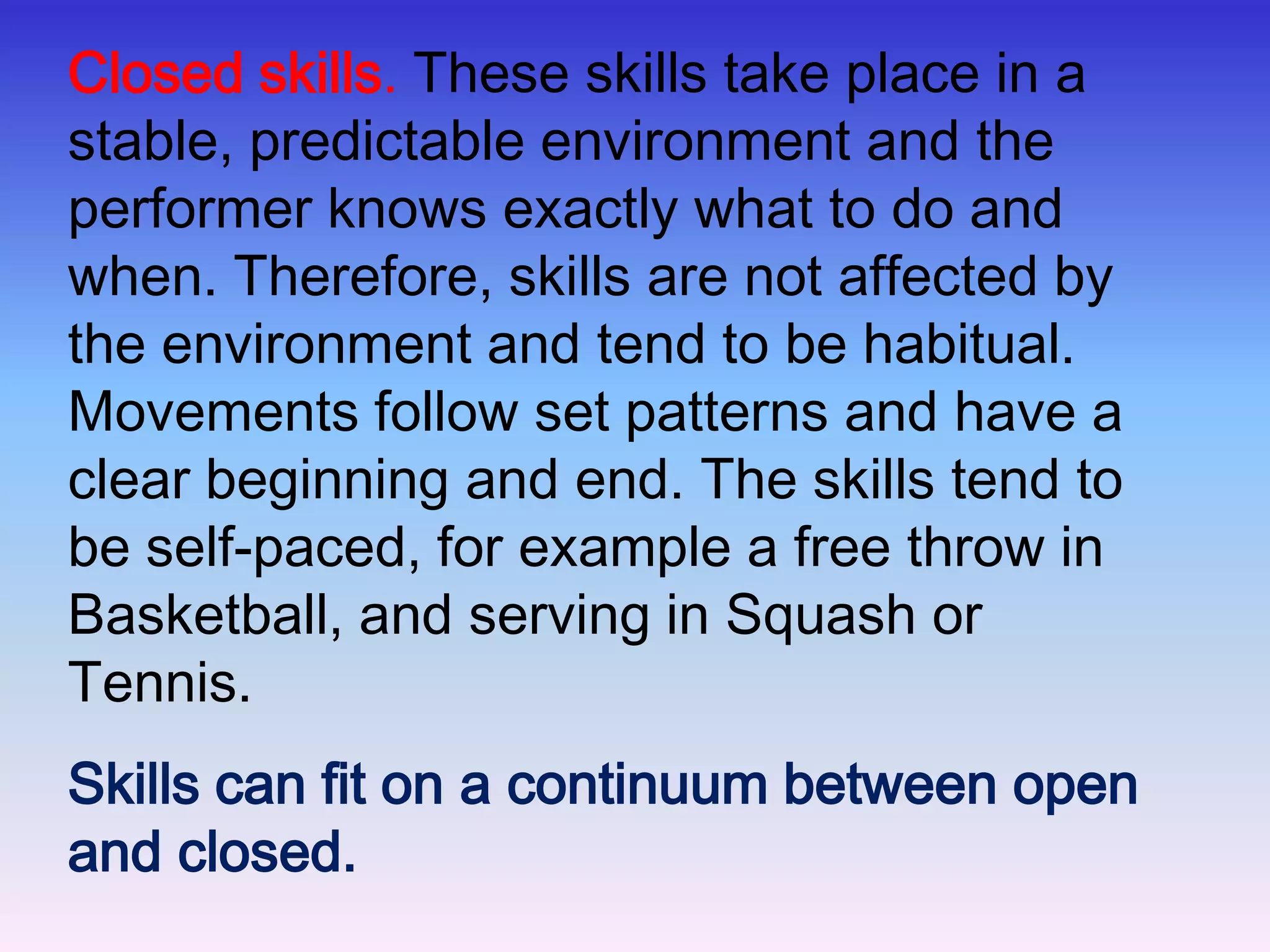 The Open and Closed ContinuumThis continuum is concerned with the effects of the environment on skills -Open skills: sports such as Netball, Football, and Hockey usually involve open skills. This is because the environment is constantly changing and so movements have to be continually adapted. Therefore, skills are predominantly perceptual. The skill is mostly externally paced, for example a pass in football. 