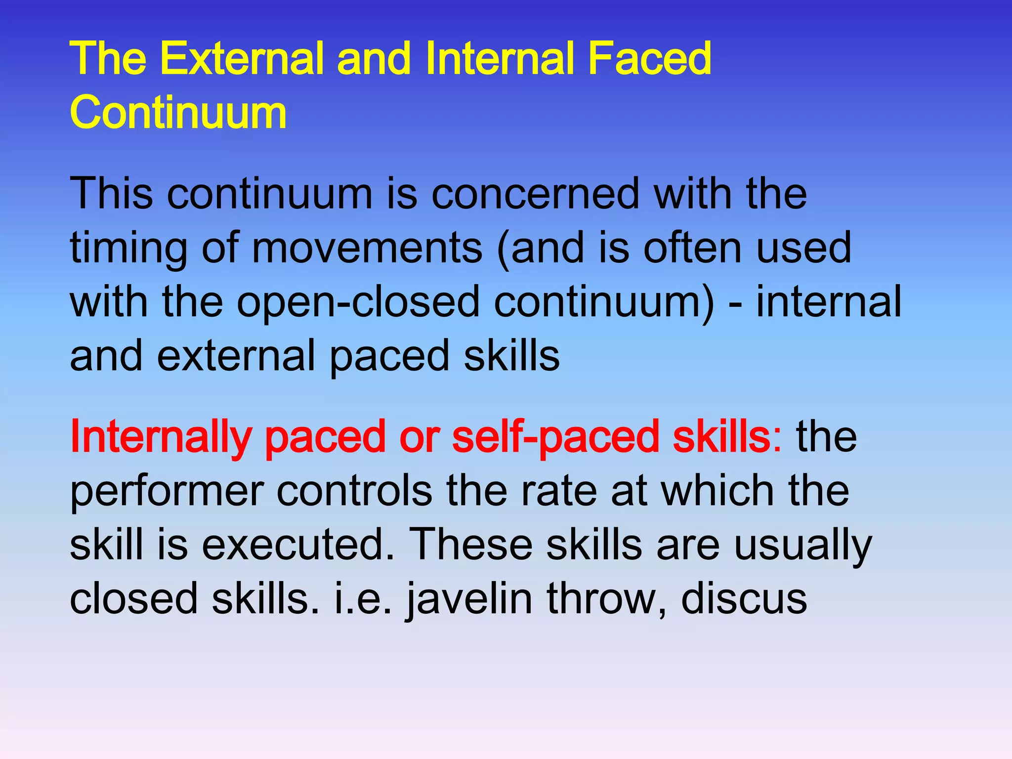 Closed skills. These skills take place in a stable, predictable environment and the performer knows exactly what to do and when. Therefore, skills are not affected by the environment and tend to be habitual. Movements follow set patterns and have a clear beginning and end. The skills tend to be self-paced, for example a free throw in Basketball, and serving in Squash or Tennis. Skills can fit on a continuum between open and closed.