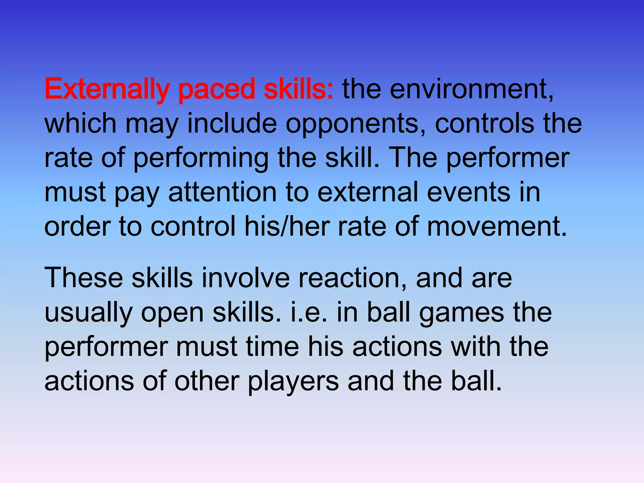 The External and Internal Faced ContinuumThis continuum is concerned with the timing of movements (and is often used with the open-closed continuum) - internal and external paced skillsInternally paced or self-paced skills: the performer controls the rate at which the skill is executed. These skills are usually closed skills. i.e. javelin throw, discus