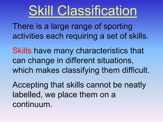 Skill Classification There is a large range of sporting activities each requiring a set of skills.  Skillshave many characteristics that can change in different situations, which makes classifying them difficult.  Accepting that skills cannot be neatly labelled, we place them on a continuum. 