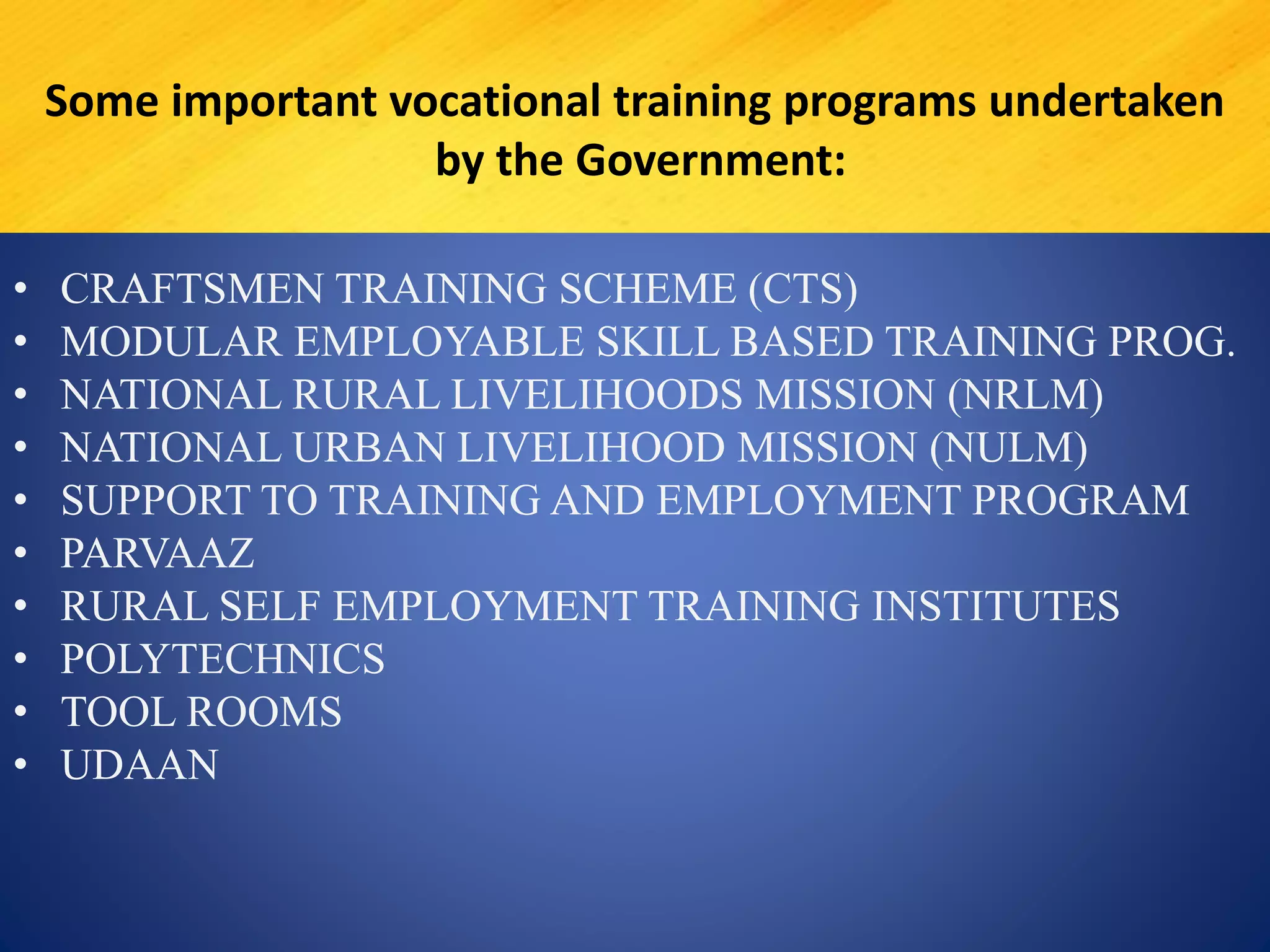 • CRAFTSMEN TRAINING SCHEME (CTS)
• MODULAR EMPLOYABLE SKILL BASED TRAINING PROG.
• NATIONAL RURAL LIVELIHOODS MISSION (NRLM)
• NATIONAL URBAN LIVELIHOOD MISSION (NULM)
• SUPPORT TO TRAINING AND EMPLOYMENT PROGRAM
• PARVAAZ
• RURAL SELF EMPLOYMENT TRAINING INSTITUTES
• POLYTECHNICS
• TOOL ROOMS
• UDAAN
Some important vocational training programs undertaken
by the Government:
 