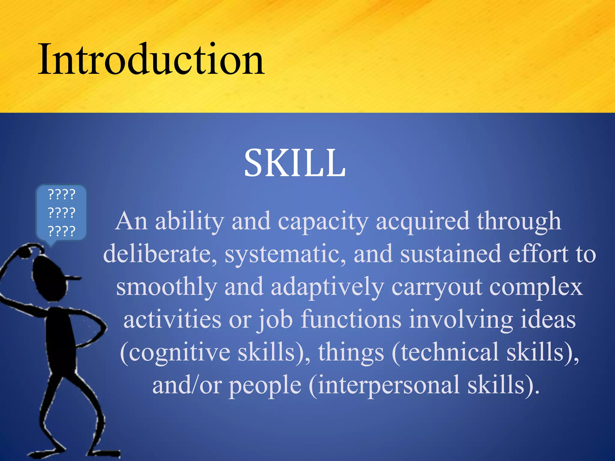 An ability and capacity acquired through
deliberate, systematic, and sustained effort to
smoothly and adaptively carryout complex
activities or job functions involving ideas
(cognitive skills), things (technical skills),
and/or people (interpersonal skills).
Introduction
SKILL
????
????
????
 