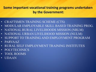 • CRAFTSMEN TRAINING SCHEME (CTS)
• MODULAR EMPLOYABLE SKILL BASED TRAINING PROG.
• NATIONAL RURAL LIVELIHOODS MISSION (NRLM)
• NATIONAL URBAN LIVELIHOOD MISSION (NULM)
• SUPPORT TO TRAINING AND EMPLOYMENT PROGRAM
• PARVAAZ
• RURAL SELF EMPLOYMENT TRAINING INSTITUTES
• POLYTECHNICS
• TOOL ROOMS
• UDAAN
Some important vocational training programs undertaken
by the Government:
 