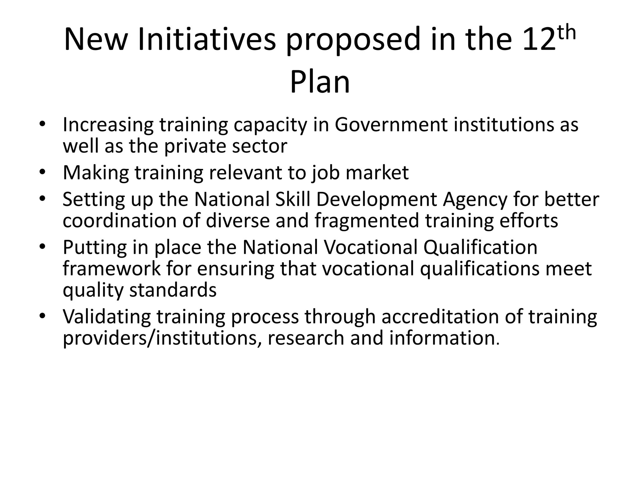 New Initiatives proposed in the 12th
                  Plan
• Increasing training capacity in Government institutions as
  well as the private sector
• Making training relevant to job market
• Setting up the National Skill Development Agency for better
  coordination of diverse and fragmented training efforts
• Putting in place the National Vocational Qualification
  framework for ensuring that vocational qualifications meet
  quality standards
• Validating training process through accreditation of training
  providers/institutions, research and information.
 