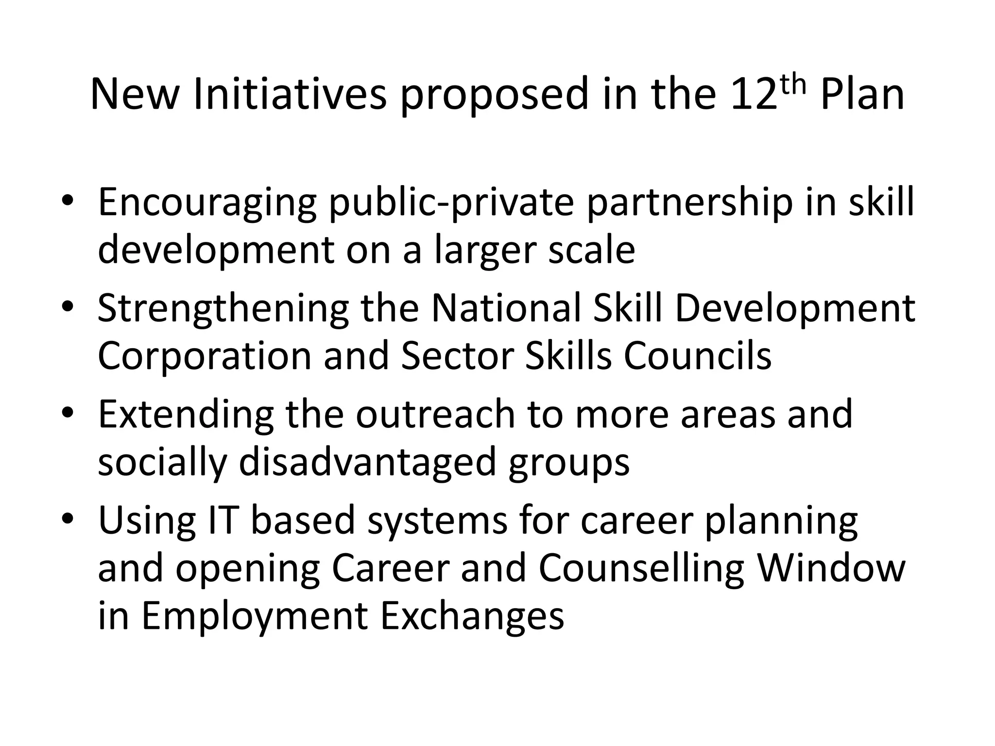 New Initiatives proposed in the 12th Plan

• Encouraging public-private partnership in skill
  development on a larger scale
• Strengthening the National Skill Development
  Corporation and Sector Skills Councils
• Extending the outreach to more areas and
  socially disadvantaged groups
• Using IT based systems for career planning
  and opening Career and Counselling Window
  in Employment Exchanges
 