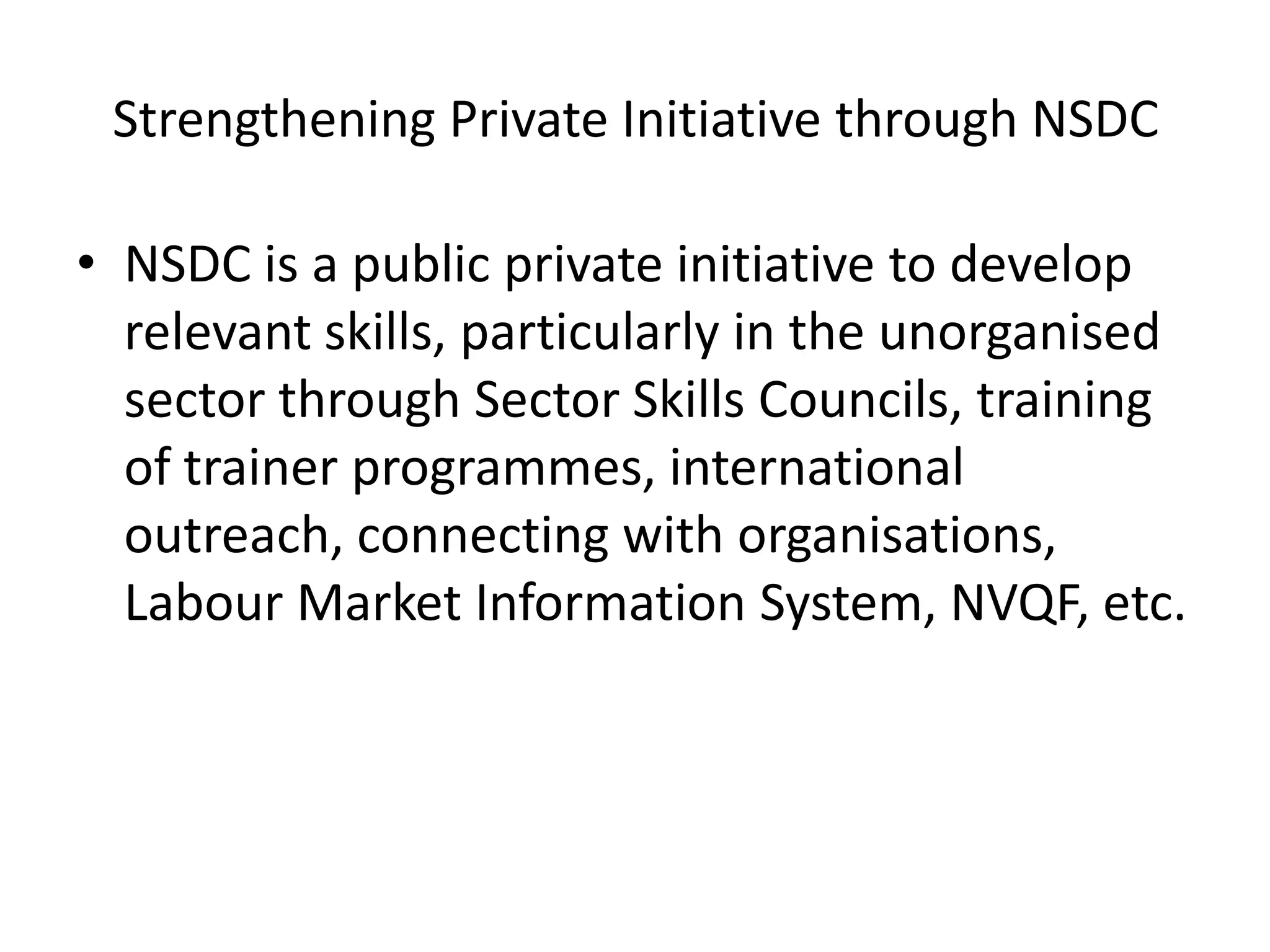Strengthening Private Initiative through NSDC

• NSDC is a public private initiative to develop
  relevant skills, particularly in the unorganised
  sector through Sector Skills Councils, training
  of trainer programmes, international
  outreach, connecting with organisations,
  Labour Market Information System, NVQF, etc.
 