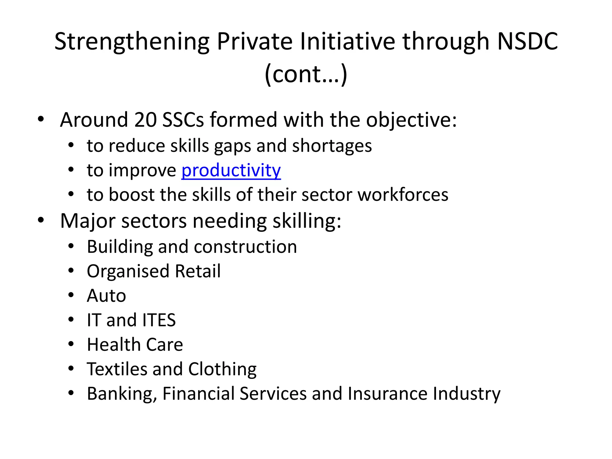 Strengthening Private Initiative through NSDC
                   (cont…)
• Around 20 SSCs formed with the objective:
   • to reduce skills gaps and shortages
   • to improve productivity
   • to boost the skills of their sector workforces
• Major sectors needing skilling:
   •   Building and construction
   •   Organised Retail
   •   Auto
   •   IT and ITES
   •   Health Care
   •   Textiles and Clothing
   •   Banking, Financial Services and Insurance Industry
 