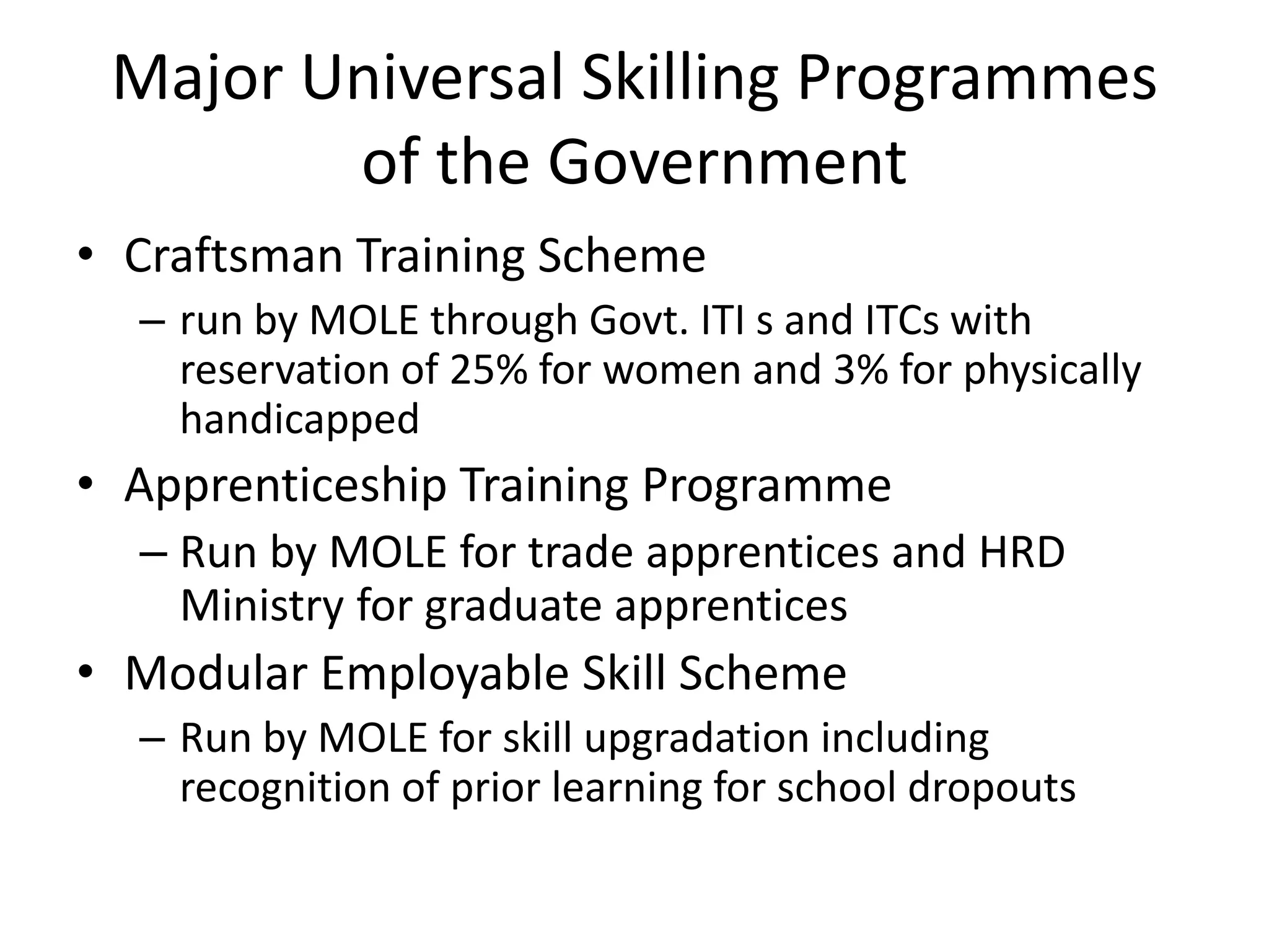 Major Universal Skilling Programmes
        of the Government
• Craftsman Training Scheme
  – run by MOLE through Govt. ITI s and ITCs with
    reservation of 25% for women and 3% for physically
    handicapped
• Apprenticeship Training Programme
  – Run by MOLE for trade apprentices and HRD
    Ministry for graduate apprentices
• Modular Employable Skill Scheme
  – Run by MOLE for skill upgradation including
    recognition of prior learning for school dropouts
 