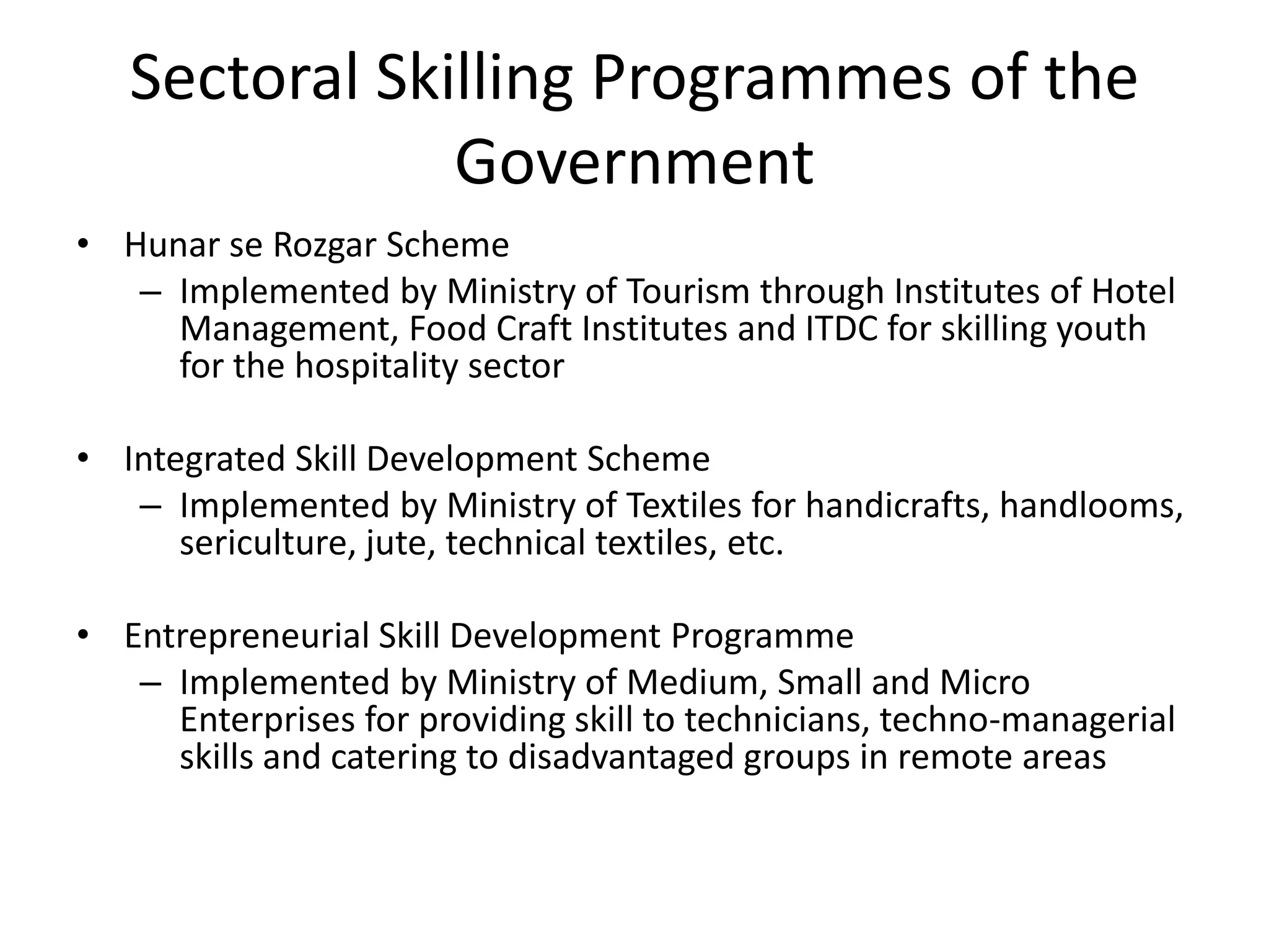 Sectoral Skilling Programmes of the
               Government
• Hunar se Rozgar Scheme
   – Implemented by Ministry of Tourism through Institutes of Hotel
     Management, Food Craft Institutes and ITDC for skilling youth
     for the hospitality sector

• Integrated Skill Development Scheme
   – Implemented by Ministry of Textiles for handicrafts, handlooms,
      sericulture, jute, technical textiles, etc.

• Entrepreneurial Skill Development Programme
   – Implemented by Ministry of Medium, Small and Micro
     Enterprises for providing skill to technicians, techno-managerial
     skills and catering to disadvantaged groups in remote areas
 