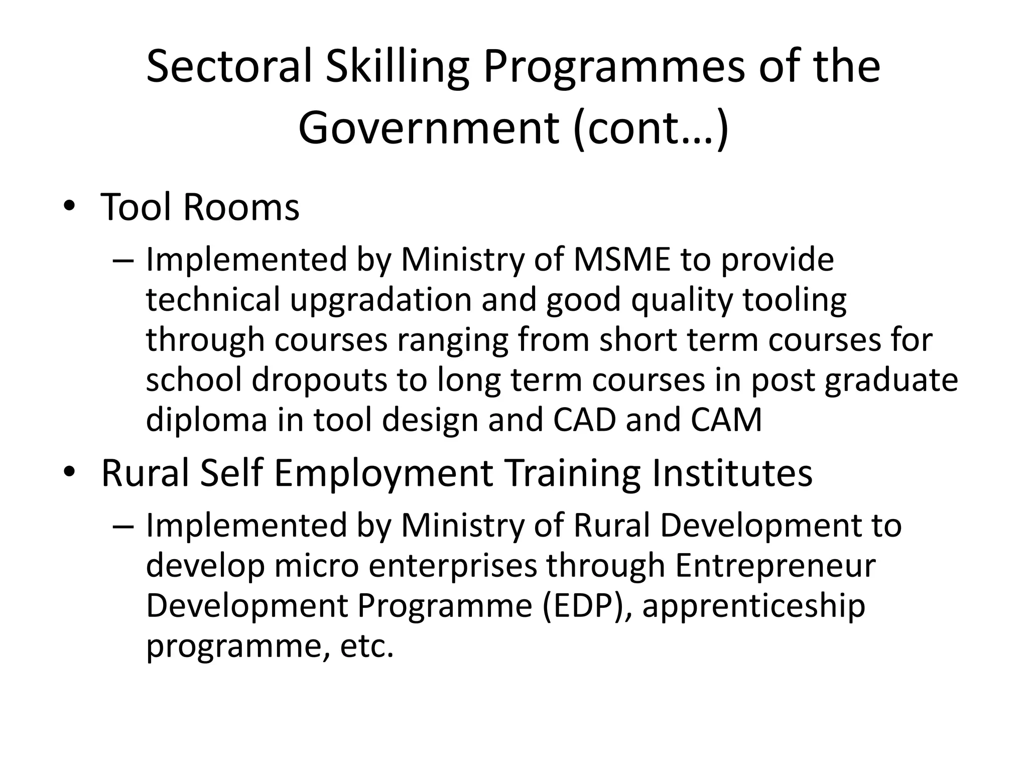 Sectoral Skilling Programmes of the
           Government (cont…)
• Tool Rooms
  – Implemented by Ministry of MSME to provide
    technical upgradation and good quality tooling
    through courses ranging from short term courses for
    school dropouts to long term courses in post graduate
    diploma in tool design and CAD and CAM
• Rural Self Employment Training Institutes
  – Implemented by Ministry of Rural Development to
    develop micro enterprises through Entrepreneur
    Development Programme (EDP), apprenticeship
    programme, etc.
 