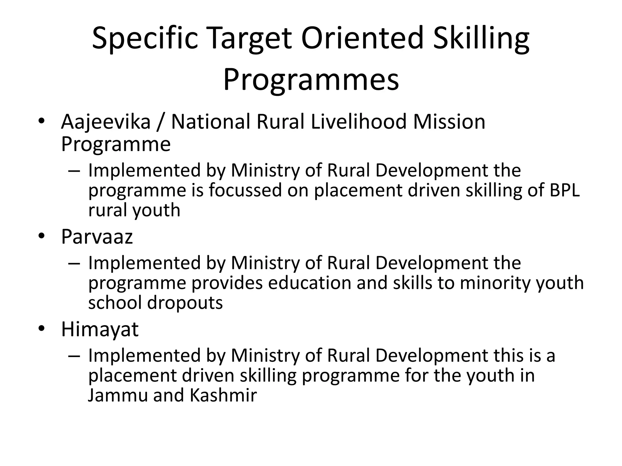 Specific Target Oriented Skilling
               Programmes
• Aajeevika / National Rural Livelihood Mission
  Programme
   – Implemented by Ministry of Rural Development the
     programme is focussed on placement driven skilling of BPL
     rural youth
• Parvaaz
   – Implemented by Ministry of Rural Development the
     programme provides education and skills to minority youth
     school dropouts
• Himayat
   – Implemented by Ministry of Rural Development this is a
     placement driven skilling programme for the youth in
     Jammu and Kashmir
 