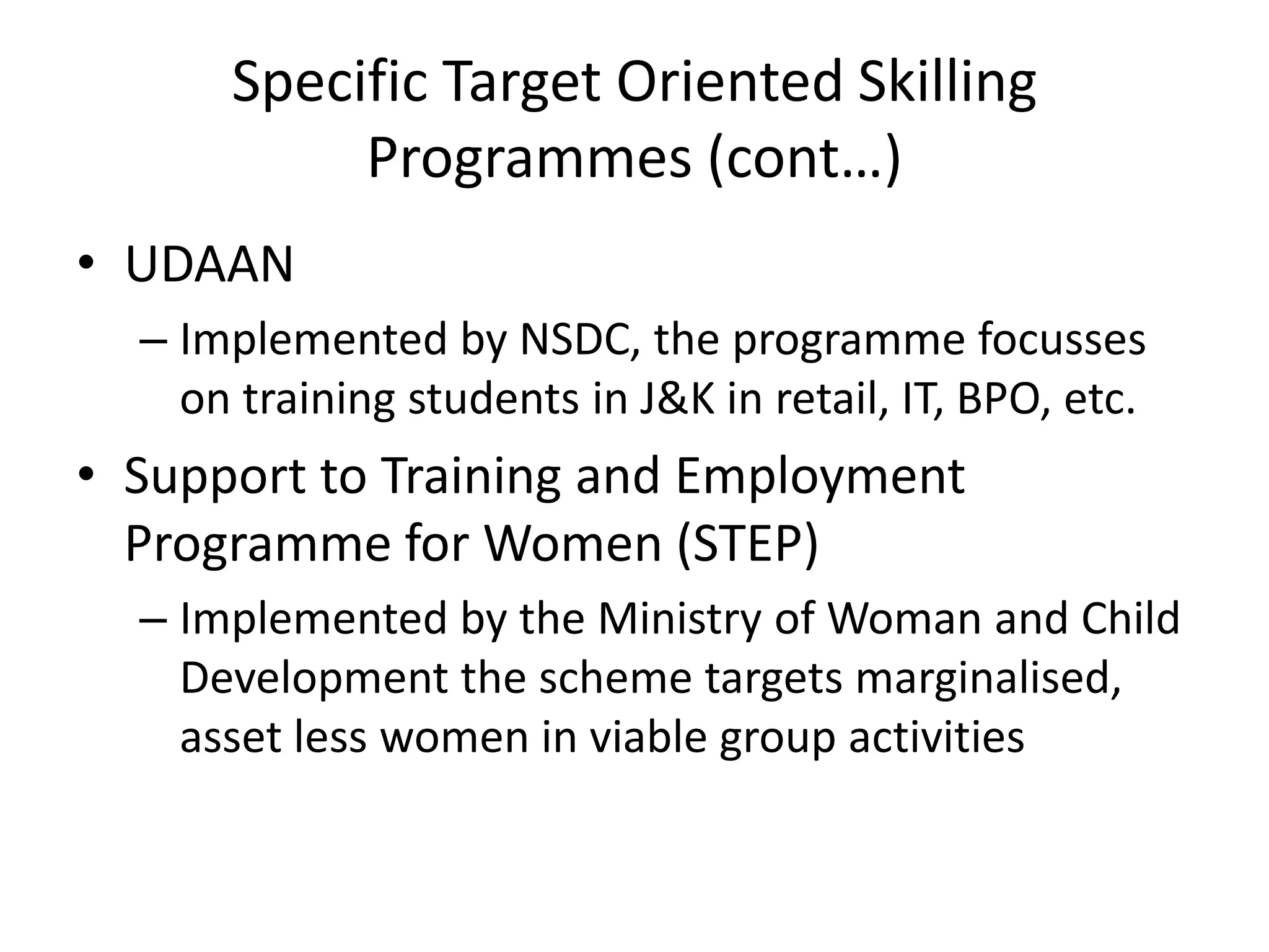 Specific Target Oriented Skilling
           Programmes (cont…)
• UDAAN
  – Implemented by NSDC, the programme focusses
    on training students in J&K in retail, IT, BPO, etc.
• Support to Training and Employment
  Programme for Women (STEP)
  – Implemented by the Ministry of Woman and Child
    Development the scheme targets marginalised,
    asset less women in viable group activities
 