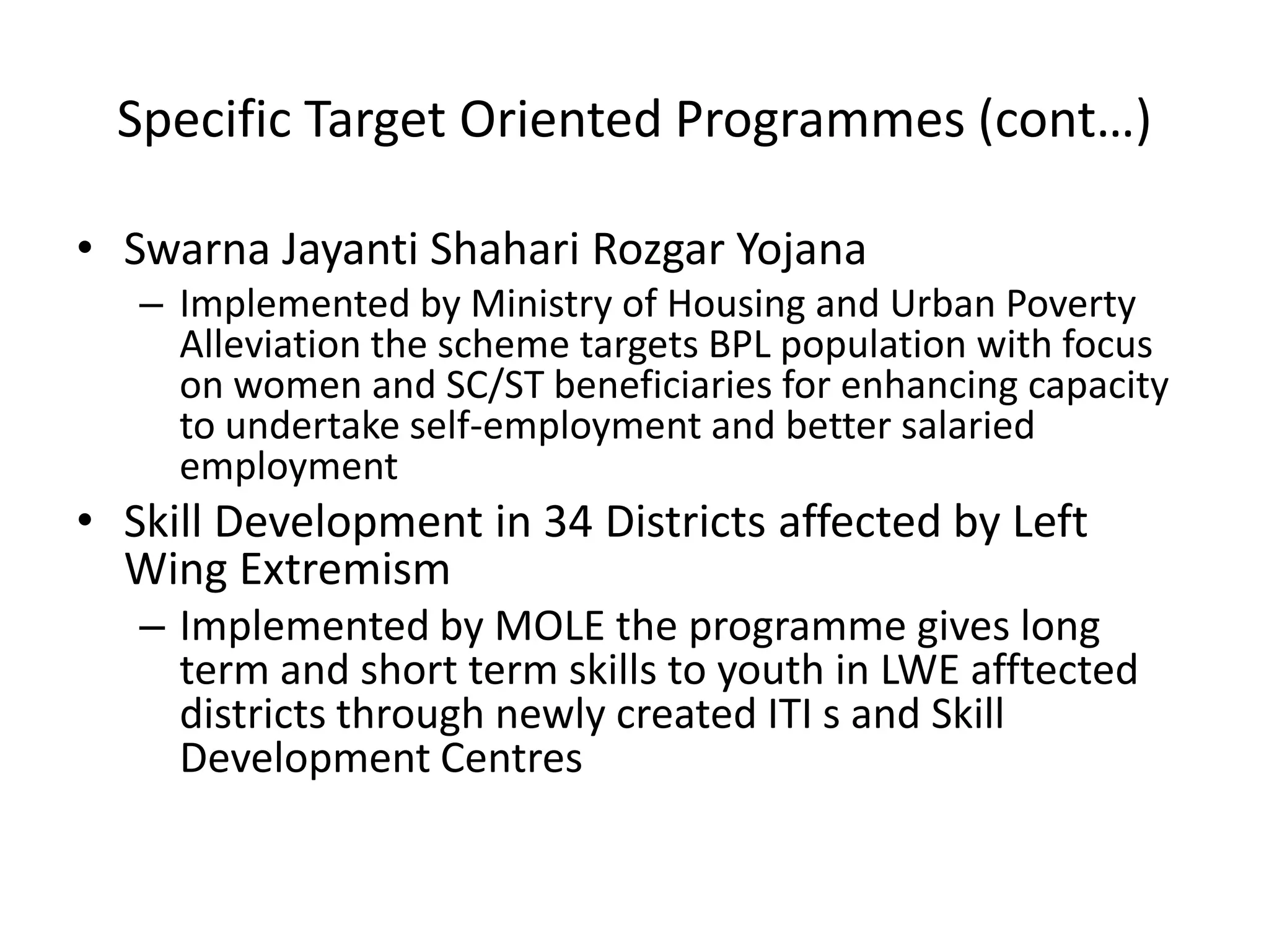 Specific Target Oriented Programmes (cont…)

• Swarna Jayanti Shahari Rozgar Yojana
   – Implemented by Ministry of Housing and Urban Poverty
     Alleviation the scheme targets BPL population with focus
     on women and SC/ST beneficiaries for enhancing capacity
     to undertake self-employment and better salaried
     employment
• Skill Development in 34 Districts affected by Left
  Wing Extremism
   – Implemented by MOLE the programme gives long
     term and short term skills to youth in LWE afftected
     districts through newly created ITI s and Skill
     Development Centres
 