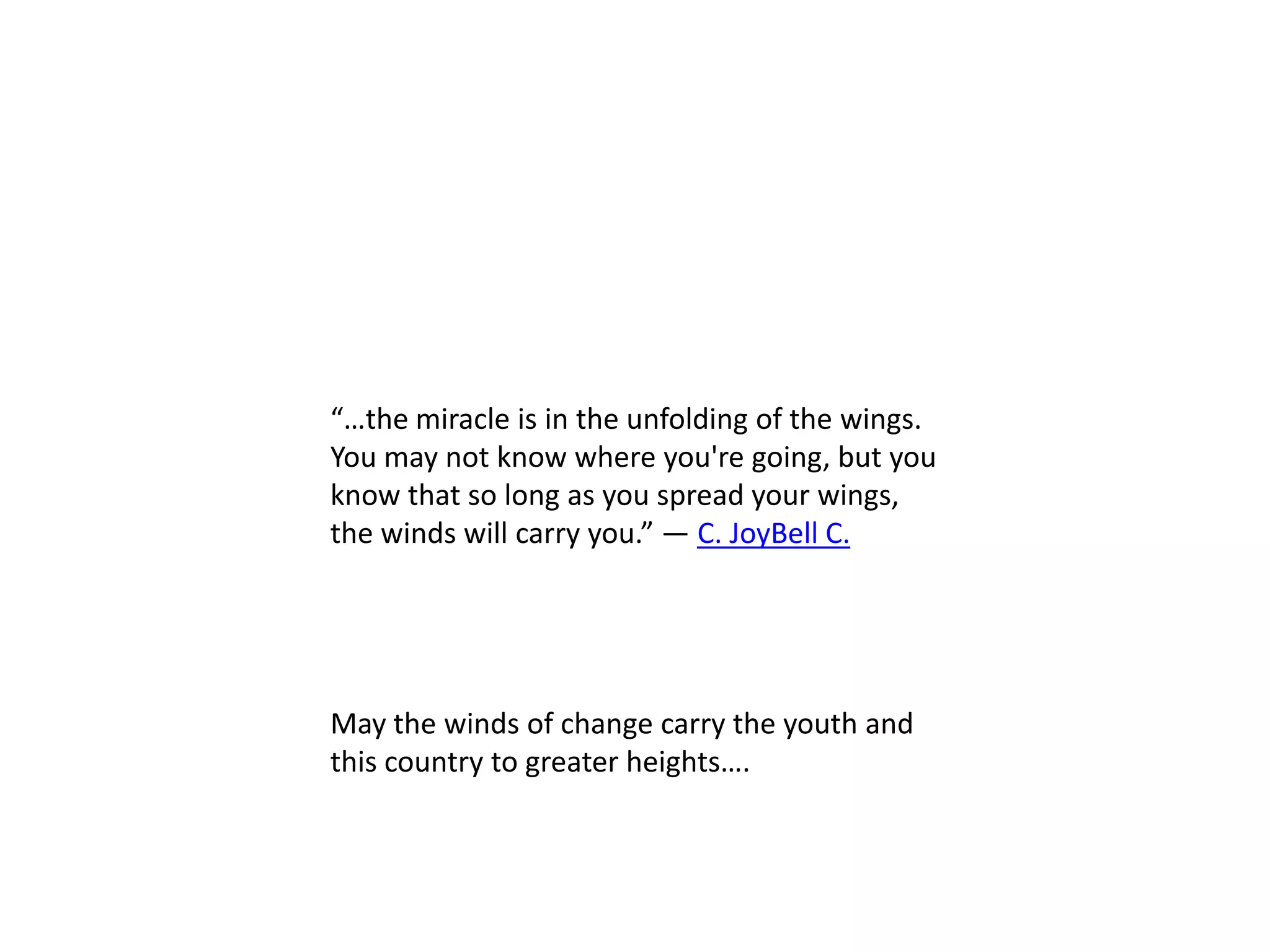 “…the miracle is in the unfolding of the wings.
You may not know where you're going, but you
know that so long as you spread your wings,
the winds will carry you.” ― C. JoyBell C.




May the winds of change carry the youth and
this country to greater heights….
 
