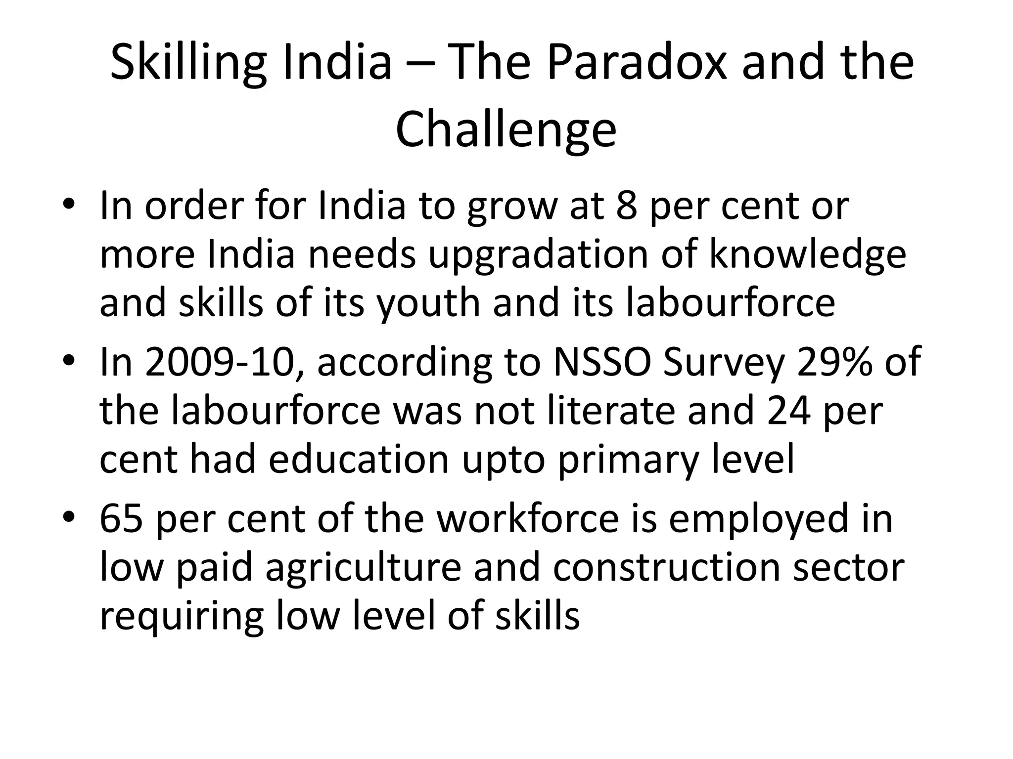 Skilling India – The Paradox and the
                Challenge
• In order for India to grow at 8 per cent or
  more India needs upgradation of knowledge
  and skills of its youth and its labourforce
• In 2009-10, according to NSSO Survey 29% of
  the labourforce was not literate and 24 per
  cent had education upto primary level
• 65 per cent of the workforce is employed in
  low paid agriculture and construction sector
  requiring low level of skills
 