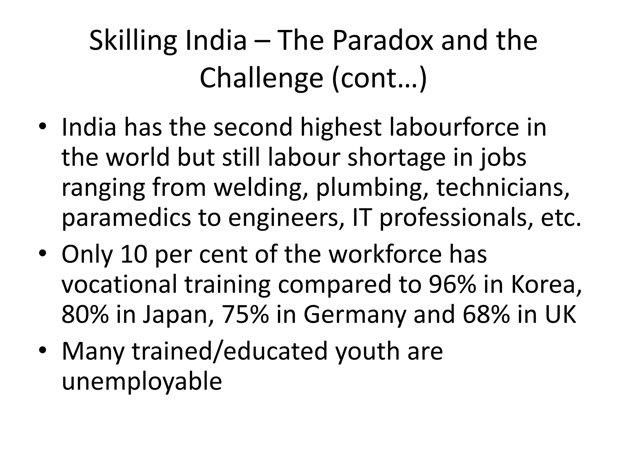 Skilling India – The Paradox and the
              Challenge (cont…)
• India has the second highest labourforce in
  the world but still labour shortage in jobs
  ranging from welding, plumbing, technicians,
  paramedics to engineers, IT professionals, etc.
• Only 10 per cent of the workforce has
  vocational training compared to 96% in Korea,
  80% in Japan, 75% in Germany and 68% in UK
• Many trained/educated youth are
  unemployable
 
