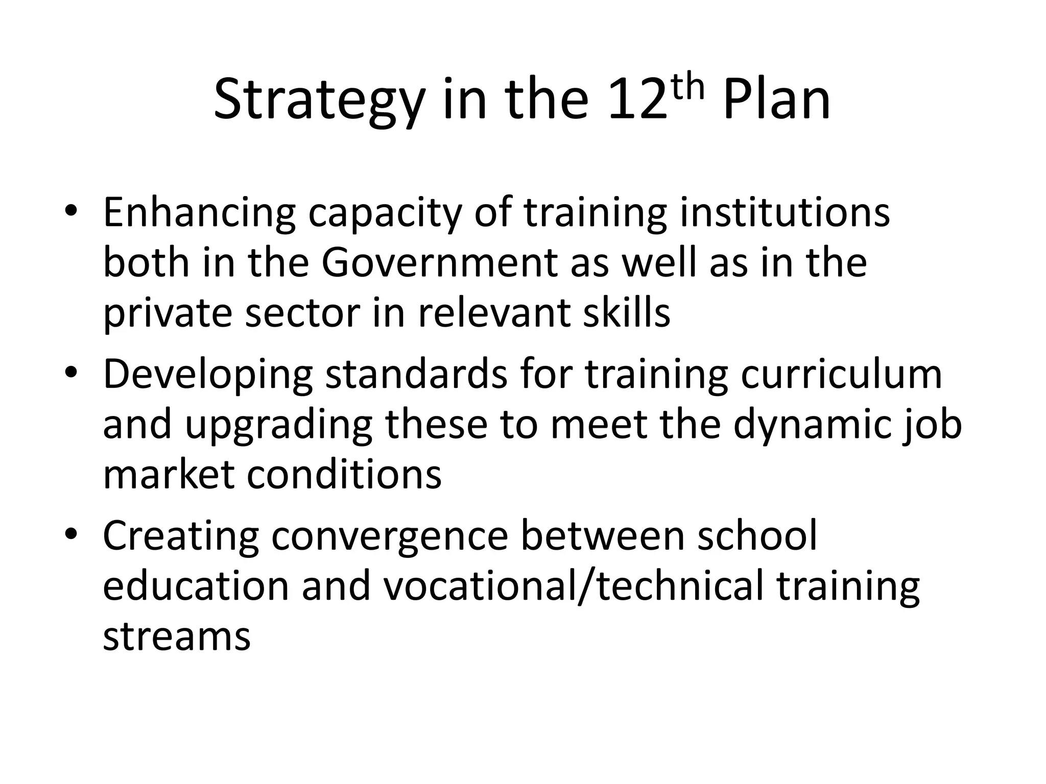 Strategy in the 12th Plan
• Enhancing capacity of training institutions
  both in the Government as well as in the
  private sector in relevant skills
• Developing standards for training curriculum
  and upgrading these to meet the dynamic job
  market conditions
• Creating convergence between school
  education and vocational/technical training
  streams
 