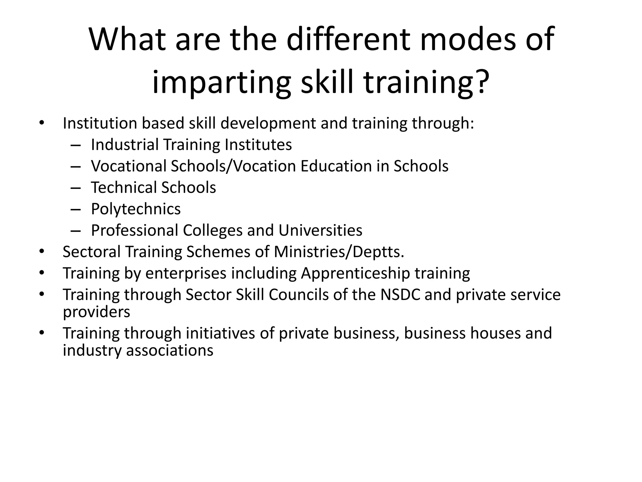 What are the different modes of
         imparting skill training?
• Institution based skill development and training through:
   – Industrial Training Institutes
   – Vocational Schools/Vocation Education in Schools
   – Technical Schools
   – Polytechnics
   – Professional Colleges and Universities
• Sectoral Training Schemes of Ministries/Deptts.
• Training by enterprises including Apprenticeship training
• Training through Sector Skill Councils of the NSDC and private service
  providers
• Training through initiatives of private business, business houses and
  industry associations
 